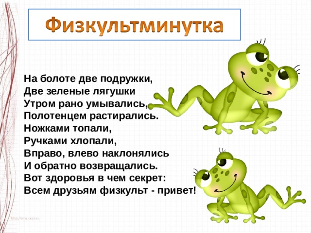 На болоте две подружки, Две зеленые лягушки Утром рано умывались, Полотенцем растирались. Ножками топали, Ручками хлопали, Вправо, влево наклонялись И обратно возвращались. Вот здоровья в чем секрет: Всем друзьям физкульт - привет! 