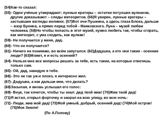 (54)Как-то сказал: (55)- Одни учёные утверждают: лунные кратеры – остатки потухших вулканов, другие доказывают – следы метеоритов. (56)Я уверен, лунные кратеры – застывшие взгляды великих. (57)Вот очи Пушкина, а здесь глаза Блока, дальше – взор Бунина, а прямо перед тобой - Маяковского. Луна – музей любви человека. (58)Но чтобы попасть в этот музей, нужно любить так, чтобы сгорать, как метеорит, с ума сходить, как вулкан! (59)- Не получается у меня, дед. (60)- Что не получается? (61)- Ничего не понимаю, во всём запутался. (62)Дедушка, а кто они такие - осенние люди? (63)Может, я и есть осенний? (64)- Нельзя мне все вопросы решать за тебя, есть такие, на которые ответишь только сам. (65)- Ой, дед, завидую я тебе. (66)- Это не так уж и плохо, я интересно жил. (67)- Дедушка, а как дальше мне, что делать? (68)Засыпая, я вновь услышал его голос: (69)- Внук, так хочется, чтобы ты знал: дед твой жив! (70)Жив твой дед! (71)Я встал, открыл форточку и заорал на всю улицу, во всю ночь: (72)- Люди, жив мой дед! (73)Мой умный, добрый, осенний дед! (74)Мой остров! (75)Моя Земля!  (По А.Попову)    