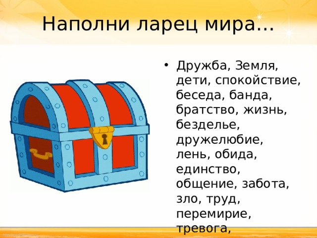 Наполни ларец мира… Дружба, Земля, дети, спокойствие, беседа, банда, братство, жизнь, безделье, дружелюбие, лень, обида, единство, общение, забота, зло, труд, перемирие, тревога, справедливость, ненависть.  