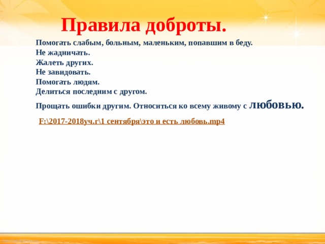 Правила доброты.   Помогать слабым, больным, маленьким, попавшим в беду. Не жадничать. Жалеть других. Не завидовать. Помогать людям. Делиться последним с другом. Прощать ошибки другим. Относиться ко всему живому с любовью.  F:\2017-2018уч.г\1 сентября\это и есть любовь.mp4  