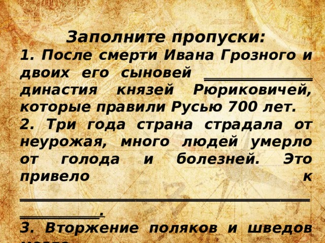 Заполните пропуски: 1. После смерти Ивана Грозного и двоих его сыновей _______________ династия князей Рюриковичей, которые правили Русью 700 лет. 2. Три года страна страдала от неурожая, много людей умерло от голода и болезней. Это привело к ___________________________________________________. 3. Вторжение поляков и шведов могло ______________________________________ Московскую Русь как государство. 