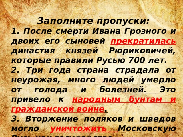 Заполните пропуски: 1. После смерти Ивана Грозного и двоих его сыновей прекратилась  династия князей Рюриковичей, которые правили Русью 700 лет. 2. Три года страна страдала от неурожая, много людей умерло от голода и болезней. Это привело к народным бунтам и гражданской войне . 3. Вторжение поляков и шведов могло уничтожить Московскую Русь как государство. 