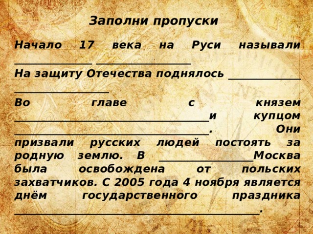 Заполни пропуски Начало 17 века на Руси называли ______________ _________________ На защиту Отечества поднялось _____________ _________________ Во главе с князем ___________________________________и купцом ___________________________________. Они призвали русских людей постоять за родную землю. В _________________Москва была освобождена от польских захватчиков. С 2005 года 4 ноября является днём государственного праздника ____________________________________________. 