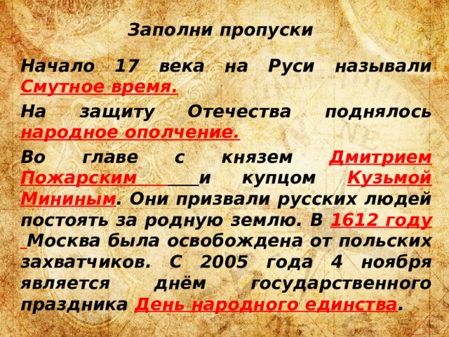 Заполни пропуски Начало 17 века на Руси называли  Смутное время. На защиту Отечества поднялось  народное ополчение. Во главе с князем  Дмитрием Пожарским  и купцом  Кузьмой Мининым . Они призвали русских людей постоять за родную землю. В 1612 году Москва была освобождена от польских захватчиков. С 2005 года 4 ноября является днём государственного праздника  День народного единства . 