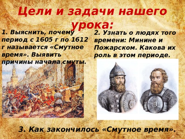 Цели и задачи нашего урока: 1. Выяснить, почему период с 1605 г по 1612 г называется «Смутное время». Выявить причины начала смуты. 2. Узнать о людях того времени: Минине и Пожарском. Какова их роль в этом периоде. 3. Как закончилось «Смутное время». 