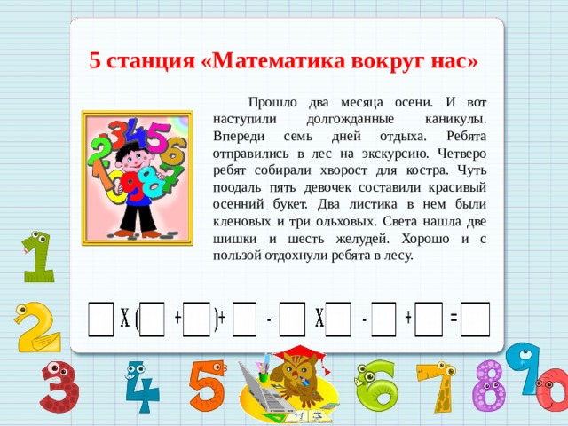 5 станция «Математика вокруг нас»  Прошло два месяца осени. И вот наступили долгожданные каникулы. Впереди семь дней отдыха. Ребята отправились в лес на экскурсию. Четверо ребят собирали хворост для костра. Чуть поодаль пять девочек составили красивый осенний букет. Два листика в нем были кленовых и три ольховых. Света нашла две шишки и шесть желудей. Хорошо и с пользой отдохнули ребята в лесу.  