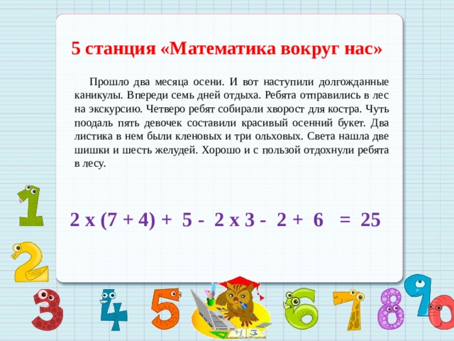 5 станция «Математика вокруг нас»  Прошло два месяца осени. И вот наступили долгожданные каникулы. Впереди семь дней отдыха. Ребята отправились в лес на экскурсию. Четверо ребят собирали хворост для костра. Чуть поодаль пять девочек составили красивый осенний букет. Два листика в нем были кленовых и три ольховых. Света нашла две шишки и шесть желудей. Хорошо и с пользой отдохнули ребята в лесу.  2 х (7 + 4) + 5 - 2 х 3 - 2 + 6 = 25 