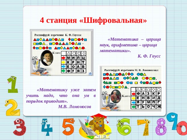4 станция «Шифровальная»  «Математика – царица наук, арифметика – царица математики».  К. Ф. Гаусс   «Математику уже затем учить надо, что она ум в порядок приводит».  М.В. Ломоносов 