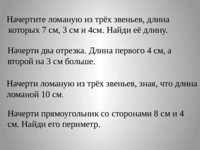 Начертите ломаную из трёх звеньев, длина которых 7 см, 3 см и 4см. Найди её длину. Начерти два отрезка. Длина первого 4 см, а второй на 3 см больше. Начерти ломаную из трёх звеньев, зная, что длина ломаной 10 см . Начерти прямоугольник со сторонами 8 см и 4 см. Найди его периметр. 