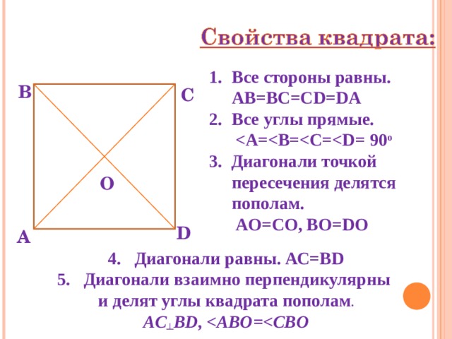Все стороны равны. AB=BC=CD=DA Все углы прямые.   = 90 о 3. Диагонали точкой пересечения делятся пополам.  AO=CO , ВО= D О В С О D А 4. Диагонали равны. АС=В D 5. Диагонали взаимно перпендикулярны и делят углы квадрата пополам . AC ┴ BD ,  ABO= 