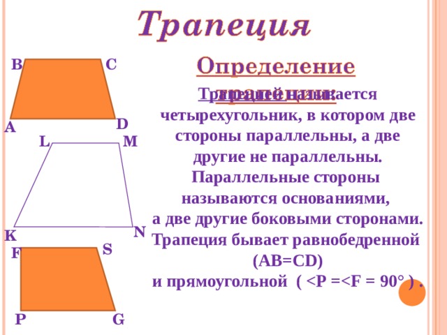 В С Трапецией называется четырехугольник, в котором две стороны параллельны, а две другие не параллельны. Параллельные стороны называются основаниями, а две другие боковыми сторонами. Трапеция бывает равнобедренной (АВ=С D ) и прямоугольной (   =  = 90° ) . D А L M N K S F P G 