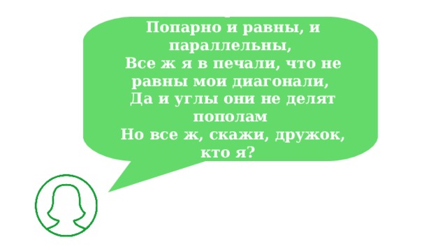 Хоть стороны мои  Попарно и равны, и параллельны,  Все ж я в печали, что не равны мои диагонали,  Да и углы они не делят пополам  Но все ж, скажи, дружок, кто я?  
