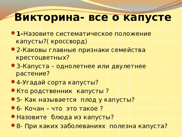 Викторина- все о капусте  1- Назовите систематическое положение капусты?( кроссворд) 2-Каковы главные признаки семейства крестоцветных? 3-Капуста – однолетнее или двулетнее растение? 4-Угадай сорта капусты? Кто родственник капусты ? 5- Как называется плод у капусты? 6- Кочан – что это такое ? Назовите блюда из капусты? 8- При каких заболеваниях полезна капуста? 