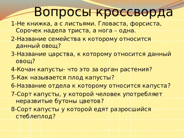  Вопросы кроссворда 1-Не книжка, а с листьями. Гловаста, форсиста, Сорочек надела триста, а нога – одна. 2-Название семейства к которому относится данный овощ? 3-Название царства, к которому относится данный овощ? 4-Кочан капусты- что это за орган растения? 5-Как называется плод капусты? 6-Название отдела к которому относится капуста? 7-Сорт капусты, у которой человек употребляет неразвитые бутоны цветов? 8-Сорт капусты у которой едят разросшийся стеблеплод? 