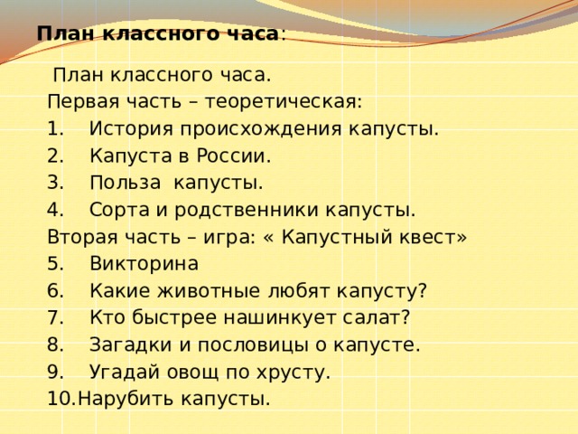  План классного часа :  План классного часа. Первая часть – теоретическая: 1.  История происхождения капусты. 2.  Капуста в России. 3.  Польза капусты. 4.  Сорта и родственники капусты. Вторая часть – игра: « Капустный квест» 5.  Викторина 6.  Какие животные любят капусту? 7.  Кто быстрее нашинкует салат? 8.  Загадки и пословицы о капусте. 9.  Угадай овощ по хрусту. 10.Нарубить капусты. 