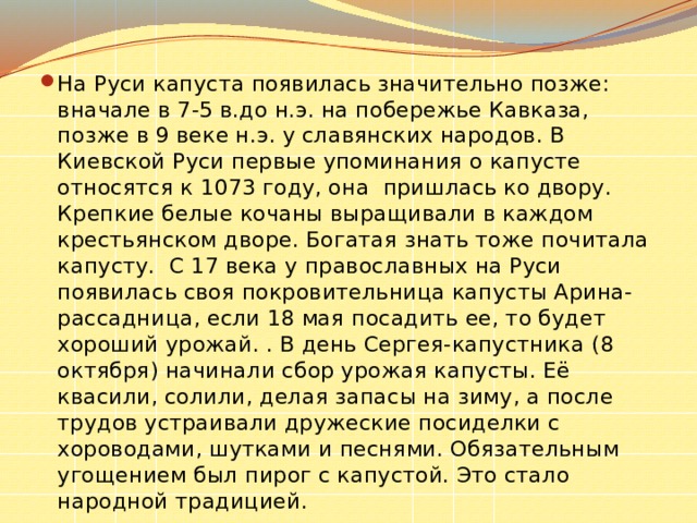 На Руси капуста появилась значительно позже: вначале в 7-5 в.до н.э. на побережье Кавказа, позже в 9 веке н.э. у славянских народов. В Киевской Руси первые упоминания о капусте относятся к 1073 году, она пришлась ко двору. Крепкие белые кочаны выращивали в каждом крестьянском дворе. Богатая знать тоже почитала капусту. С 17 века у православных на Руси появилась своя покровительница капусты Арина-рассадница, если 18 мая посадить ее, то будет хороший урожай. . В день Сергея-капустника (8 октября) начинали сбор урожая капусты. Её квасили, солили, делая запасы на зиму, а после трудов устраивали дружеские посиделки с хороводами, шутками и песнями. Обязательным угощением был пирог с капустой. Это стало народной традицией. 