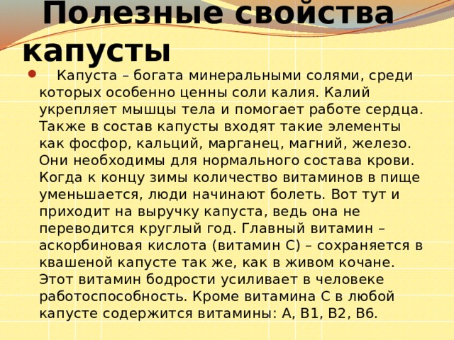  Полезные свойства капусты     Капуста – богата минеральными солями, среди которых особенно ценны соли калия. Калий укрепляет мышцы тела и помогает работе сердца. Также в состав капусты входят такие элементы как фосфор, кальций, марганец, магний, железо. Они необходимы для нормального состава крови. Когда к концу зимы количество витаминов в пище уменьшается, люди начинают болеть. Вот тут и приходит на выручку капуста, ведь она не переводится круглый год. Главный витамин – аскорбиновая кислота (витамин С) – сохраняется в квашеной капусте так же, как в живом кочане. Этот витамин бодрости усиливает в человеке работоспособность. Кроме витамина С в любой капусте содержится витамины: А, В1, В2, В6.  