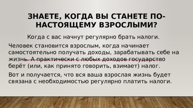 Знаете, когда вы станете по-настоящему взрослыми? Когда с вас начнут регулярно брать налоги. Человек становится взрослым, когда начинает самостоятельно получать доходы, зарабатывать себе на жизнь. А практически с любых доходов государство берёт (или, как принято говорить, взимает) налог. Вот и получается, что вся ваша взрослая жизнь будет связана с необходимостью регулярно платить налоги. 