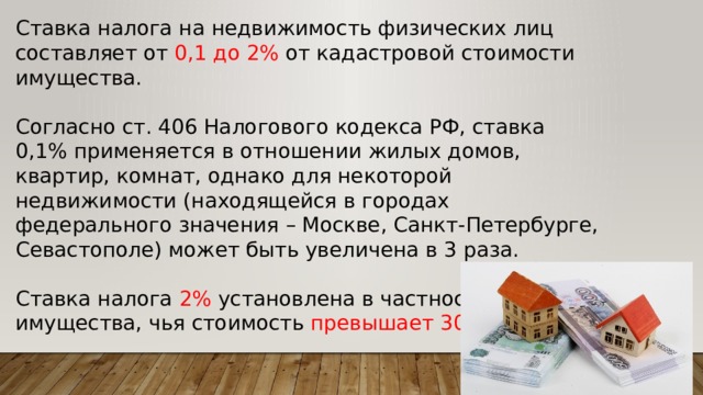 Ставка налога на недвижимость физических лиц составляет от 0,1 до 2% от кадастровой стоимости имущества. Согласно ст. 406 Налогового кодекса РФ, ставка 0,1% применяется в отношении жилых домов, квартир, комнат, однако для некоторой недвижимости (находящейся в городах федерального значения – Москве, Санкт-Петербурге, Севастополе) может быть увеличена в 3 раза. Ставка налога 2% установлена в частности для имущества, чья стоимость превышает 300 млн руб. 