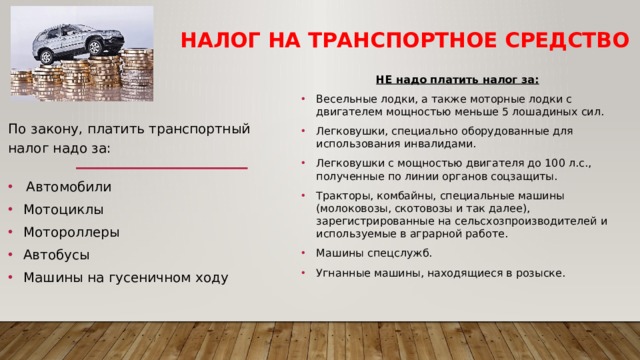 Налог на транспортное средство НЕ надо платить налог за: Весельные лодки, а также моторные лодки с двигателем мощностью меньше 5 лошадиных сил. Легковушки, специально оборудованные для использования инвалидами. Легковушки с мощностью двигателя до 100 л.с., полученные по линии органов соцзащиты. Тракторы, комбайны, специальные машины (молоковозы, скотовозы и так далее), зарегистрированные на сельсхозпроизводителей и используемые в аграрной работе. Машины спецслужб. Угнанные машины, находящиеся в розыске. По закону, платить транспортный налог надо за:   Автомобили Мотоциклы Мотороллеры Автобусы Машины на гусеничном ходу 