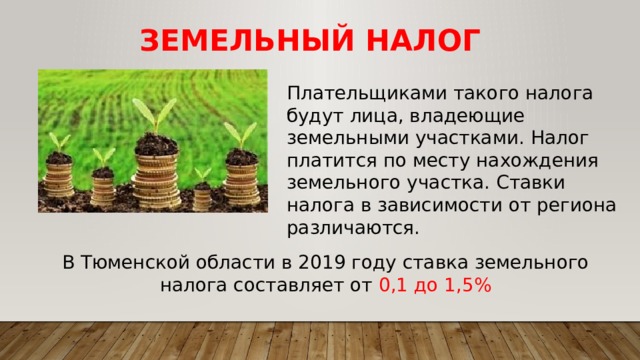 Земельный Налог Плательщиками такого налога будут лица, владеющие земельными участками. Налог платится по месту нахождения земельного участка. Ставки налога в зависимости от региона различаются. В Тюменской области в 2019 году ставка земельного налога составляет от 0,1 до 1,5% 