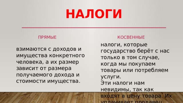 НАЛОГИ косвенные прямые налоги, которые государство берёт с нас только в том случае, когда мы покупаем товары или потребляем услуги. Эти налоги нам невидимы, так как входят в цену товара. Их уплачивает продавец. взимаются с доходов и имущества конкретного человека, а их размер зависит от размера получаемого дохода и стоимости имущества. 