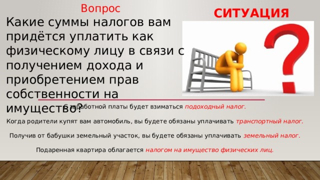 Вопрос Какие суммы налогов вам придётся уплатить как физическому лицу в связи с получением дохода и приобретением прав собственности на имущество? Ситуация С заработной платы будет взиматься подоходный налог. Когда родители купят вам автомобиль, вы будете обязаны уплачивать транспортный налог. Получив от бабушки земельный участок, вы будете обязаны уплачивать земельный налог. Подаренная квартира облагается налогом на имущество физических лиц. 