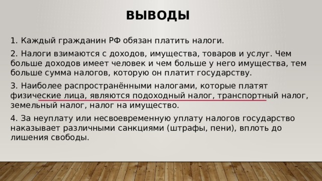 Выводы 1. Каждый гражданин РФ обязан платить налоги. 2. Налоги взимаются с доходов, имущества, товаров и услуг. Чем больше доходов имеет человек и чем больше у него имущества, тем больше сумма налогов, которую он платит государству. 3. Наиболее распространёнными налогами, которые платят физические лица, являются подоходный налог, транспортный налог, земельный налог, налог на имущество. 4. За неуплату или несвоевременную уплату налогов государство наказывает различными санкциями (штрафы, пени), вплоть до лишения свободы. 