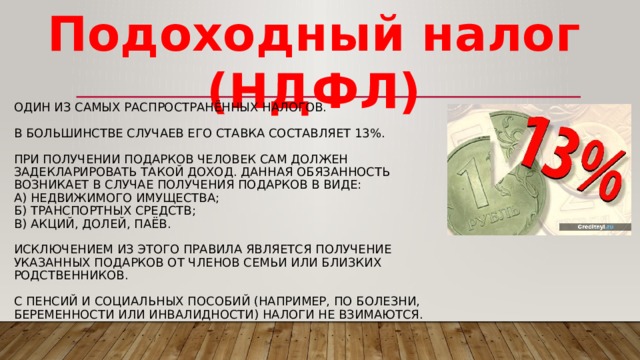 Подоходный налог (НДФЛ) Один из самых распространённых налогов.   В большинстве случаев его ставка составляет 13%.   При получении подарков человек сам должен задекларировать такой доход. Данная обязанность возникает в случае получения подарков в виде:  а) недвижимого имущества;  б) транспортных средств;  в) акций, долей, паёв.   Исключением из этого правила является получение указанных подарков от членов семьи или близких родственников.   С пенсий и социальных пособий (например, по болезни, беременности или инвалидности) налоги не взимаются. 