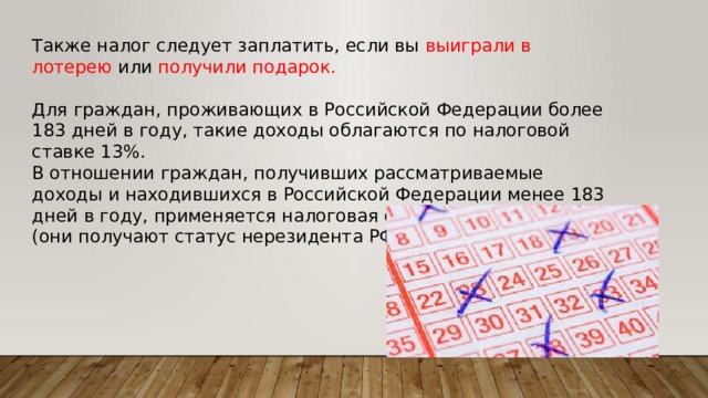 Также налог следует заплатить, если вы выиграли в лотерею или получили подарок. Для граждан, проживающих в Российской Федерации более 183 дней в году, такие доходы облагаются по налоговой ставке 13%. В отношении граждан, получивших рассматриваемые доходы и находившихся в Российской Федерации менее 183 дней в году, применяется налоговая ставка в размере 30% (они получают статус нерезидента РФ). 