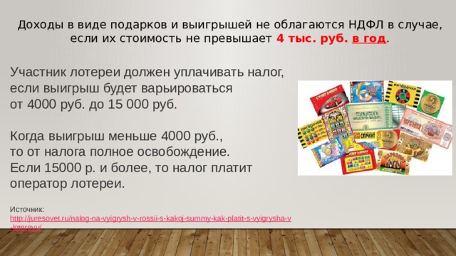 Доходы в виде подарков и выигрышей не облагаются НДФЛ в случае, если их стоимость не превышает 4 тыс. руб. в год . Участник лотереи должен уплачивать налог, если выигрыш будет варьироваться от 4000 руб. до 15 000 руб. Когда выигрыш меньше 4000 руб., то от налога полное освобождение. Если 15000 р. и более, то налог платит оператор лотереи.   Источник:  http://juresovet.ru/nalog-na-vyigrysh-v-rossii-s-kakoj-summy-kak-platit-s-vyigrysha-v-lotereyu/ 