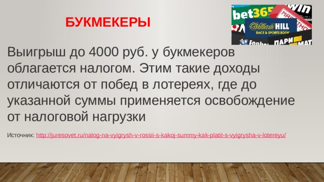 БУКМЕКЕРЫ Выигрыш до 4000 руб. у букмекеров облагается налогом. Этим такие доходы отличаются от побед в лотереях, где до указанной суммы применяется освобождение от налоговой нагрузки   Источник:  http://juresovet.ru/nalog-na-vyigrysh-v-rossii-s-kakoj-summy-kak-platit-s-vyigrysha-v-lotereyu/ 