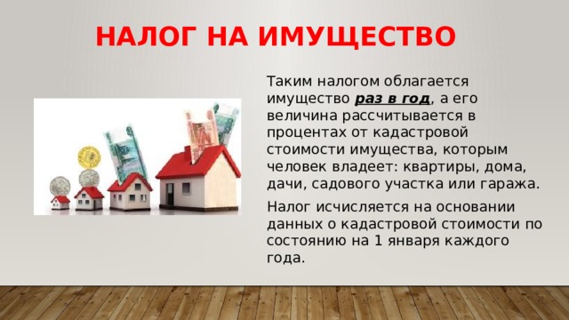 Налог на имущество Таким налогом облагается имущество раз в год , а его величина рассчитывается в процентах от кадастровой стоимости имущества, которым человек владеет: квартиры, дома, дачи, садового участка или гаража. Налог исчисляется на основании данных о кадастровой стоимости по состоянию на 1 января каждого года. 