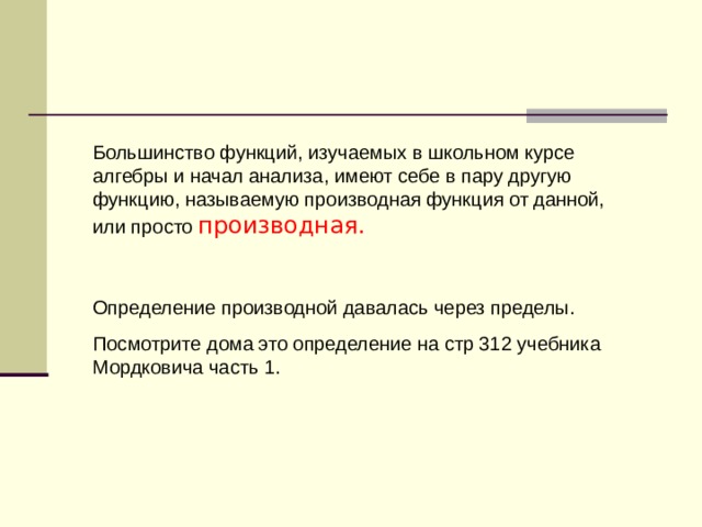 Большинство функций, изучаемых в школьном курсе алгебры и начал анализа, имеют себе в пару другую функцию, называемую производная функция от данной, или просто производная. Определение производной давалась через пределы. Посмотрите дома это определение на стр 312 учебника Мордковича часть 1. 