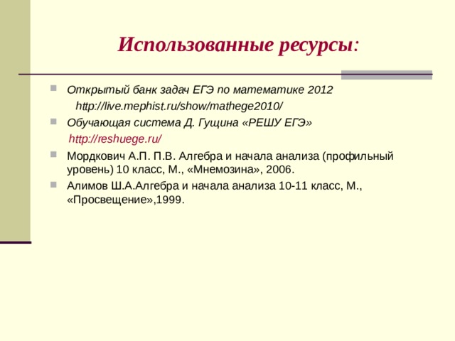 Использованные ресурсы : Открытый банк задач ЕГЭ по математике 2012  http://live.mephist.ru/show/mathege2010/ Обучающая система Д. Гущина «РЕШУ ЕГЭ»  http://reshuege.ru/ Мордкович А.П. П.В. Алгебра и начала анализа (профильный уровень) 10 класс, М., «Мнемозина», 2006. Алимов Ш.А.Алгебра и начала анализа 10-11 класс, М., «Просвещение»,1999.   