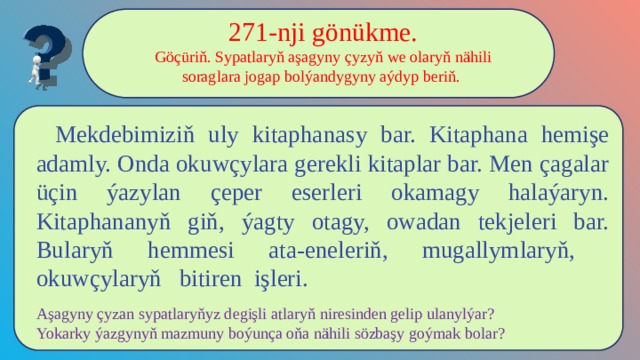 271-nji gönükme. Göçüriň. Sypatlaryň aşagyny çyzyň we olaryň nähili soraglara jogap bolýandygyny aýdyp beriň.  Mekdebimiziň uly kitaphanasy bar. Kitaphana hemişe adamly. Onda okuwçylara gerekli kitaplar bar. Men çagalar üçin ýazylan çeper eserleri okamagy halaýaryn. Kitaphananyň giň, ýagty otagy, owadan tekjeleri bar. Bularyň hemmesi ata-eneleriň, mugallymlaryň, okuwçylaryň bitiren işleri. Aşagyny çyzan sypatlaryňyz degişli atlaryň niresinden gelip ulanylýar? Yokarky ýazgynyň mazmuny boýunça oňa nähili sözbaşy goýmak bolar? 