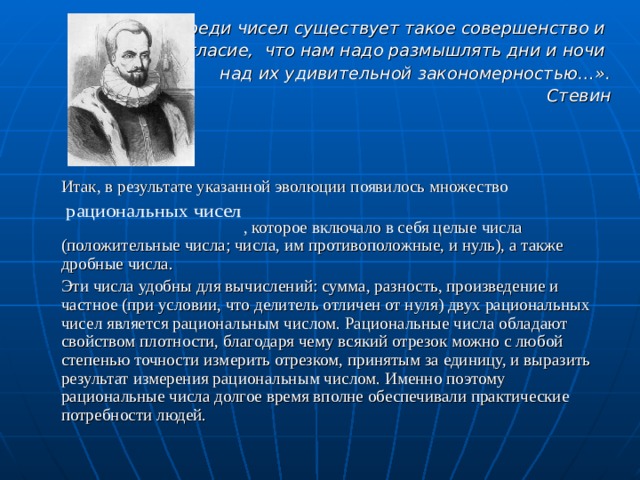 «Среди чисел существует такое совершенство и  согласие, что нам надо размышлять дни и ночи  над их удивительной закономерностью…». Стевин       Итак, в результате указанной эволюции появилось множество  , которое включало в себя целые числа (положительные числа; числа, им противоположные, и нуль), а также дробные числа.   Эти числа удобны для вычислений: сумма, разность, произведение и частное (при условии, что делитель отличен от нуля) двух рациональных чисел является рациональным числом. Рациональные числа обладают свойством плотности, благодаря чему всякий отрезок можно с любой степенью точности измерить отрезком, принятым за единицу, и выразить результат измерения рациональным числом. Именно поэтому рациональные числа долгое время вполне обеспечивали практические потребности людей. 