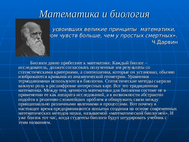 Математика и биология «У людей, усвоивших великие принципы математики, одним органом чувств больше, чем у простых смертных». Ч.Дарвин   Биологи давно прибегают к математике. Каждый биолог – исследователь, должен согласовать полученные им результаты со статистическими критериями, а соотношения, которые он установил, обычно изображаются кривыми из аналитической геометрии. Уравнения термодинамики используются в биологии. Статистические методы сыграли важную роль в расшифровке интересных карт. Все это традиционная математика. Между тем, ценность математики для биологии состоит не в применении ее как аппарата исследований, а в возможности абстрактно подойти к решению сложнейших проблем и обнаружить связи между принципиально различными явлениями и процессами. Вот почему в настоящее время предпринимаются попытки создания на основе современных математических методов науки, называемой «математической биологией». И уже близок тот час, когда студенты-биологи будут штудировать учебник с этим названием. 