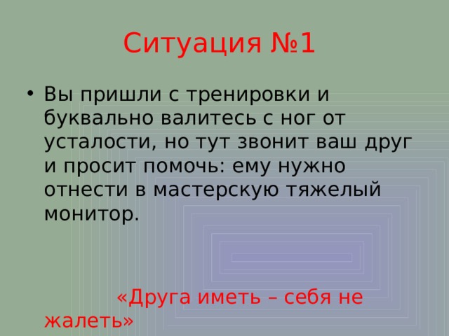 Ситуация №1 Вы пришли с тренировки и буквально валитесь с ног от усталости, но тут звонит ваш друг и просит помочь: ему нужно отнести в мастерскую тяжелый монитор.  «Друга иметь – себя не жалеть» 