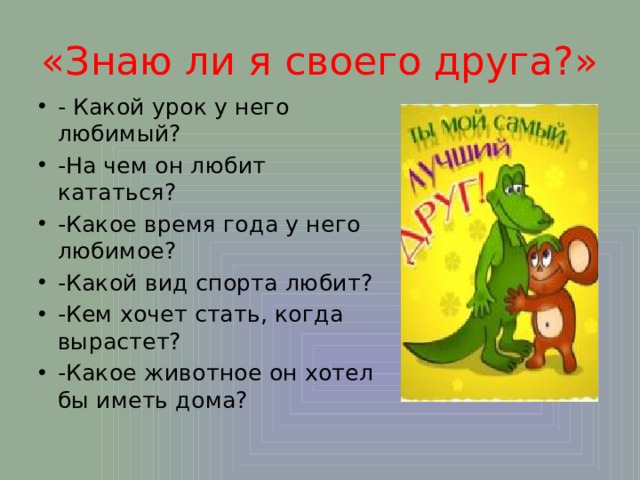 «Знаю ли я своего друга?» - Какой урок у него любимый? -На чем он любит кататься? -Какое время года у него любимое? -Какой вид спорта любит? -Кем хочет стать, когда вырастет? -Какое животное он хотел бы иметь дома? 