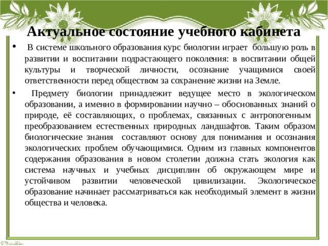 Актуальное состояние учебного кабинета  В системе школьного образования курс биологии играет большую роль в развитии и воспитании подрастающего поколения: в воспитании общей культуры и творческой личности, осознание учащимися своей ответственности перед обществом за сохранение жизни на Земле.  Предмету биологии принадлежит ведущее место в экологическом образовании, а именно в формировании научно – обоснованных знаний о природе, её составляющих, о проблемах, связанных с антропогенным преобразованием естественных природных ландшафтов. Таким образом биологические знания составляют основу для понимания и осознания экологических проблем обучающимися. Одним из главных компонентов содержания образования в новом столетии должна стать экология как система научных и учебных дисциплин об окружающем мире и устойчивом развитии человеческой цивилизации. Экологическое образование начинает рассматриваться как необходимый элемент в жизни общества и человека. 