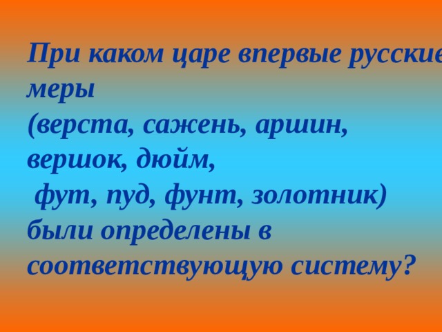 При каком царе впервые русские меры (верста, сажень, аршин, вершок, дюйм,  фут, пуд, фунт, золотник) были определены в соответствующую систему? 