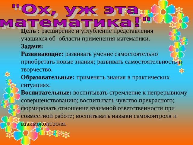 Цель : расширение и углубление представления учащихся об области применения математики. Задачи: Развивающие: развивать умение самостоятельно приобретать новые знания; развивать самостоятельность и творчество. Образовательные: применять знания в практических ситуациях. Воспитательные: воспитывать стремление к непрерывному совершенствованию; воспитывать чувство прекрасного; формировать отношение взаимной ответственности при совместной работе; воспитывать навыки самоконтроля и взаимоконтроля. 