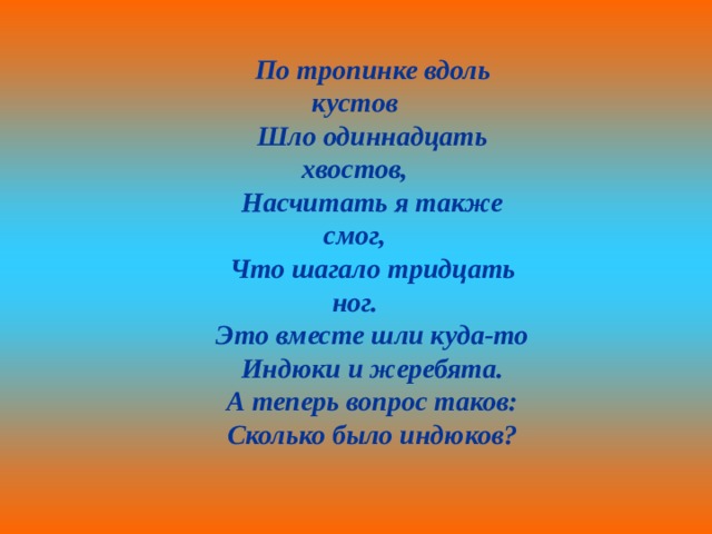 По тропинке вдоль кустов Шло одиннадцать хвостов, Насчитать я также смог, Что шагало тридцать ног. Это вместе шли куда-то Индюки и жеребята. А теперь вопрос таков: Сколько было индюков? 