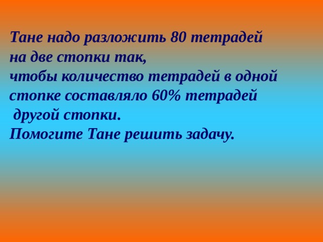 Тане надо разложить 80 тетрадей на две стопки так, чтобы количество тетрадей в одной стопке составляло 60% тетрадей  другой стопки. Помогите Тане решить задачу. 