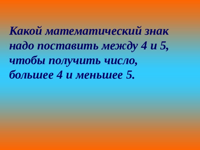 Какой математический знак надо поставить между 4 и 5, чтобы получить число, большее 4 и меньшее 5. 