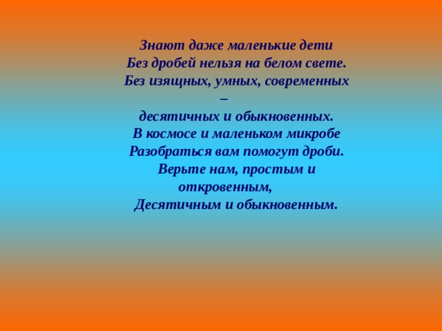 Знают даже маленькие дети Без дробей нельзя на белом свете. Без изящных, умных, современных – десятичных и обыкновенных. В космосе и маленьком микробе Разобраться вам помогут дроби. Верьте нам, простым и откровенным, Десятичным и обыкновенным. 