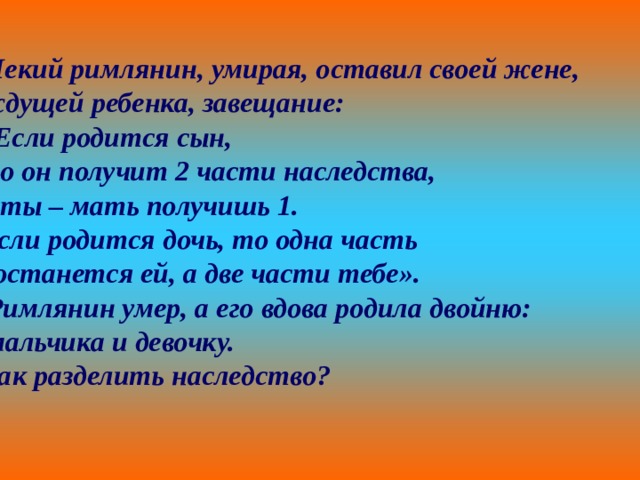  Некий римлянин, умирая, оставил своей жене, ждущей ребенка, завещание: «Если родится сын, то он получит 2 части наследства, а ты – мать получишь 1. Если родится дочь, то одна часть достанется ей, а две части тебе».  Римлянин умер, а его вдова родила двойню:  мальчика и девочку. Как разделить наследство? 