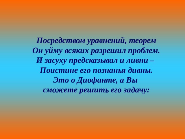 Посредством уравнений, теорем Он уйму всяких разрешил проблем. И засуху предсказывал и ливни – Поистине его познанья дивны. Это о Диофанте, а Вы сможете решить его задачу: 