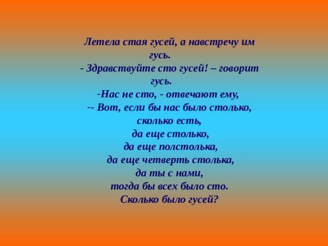 Летела стая гусей, а навстречу им гусь. - Здравствуйте сто гусей! – говорит гусь. Нас не сто, - отвечают ему, - Вот, если бы нас было столько, сколько есть,  да еще столько,  да еще полстолька,  да еще четверть столька,  да ты с нами, тогда бы всех было сто. Сколько было гусей? 